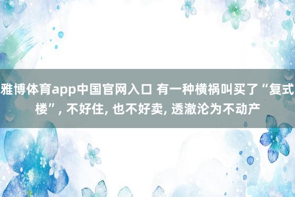 雅博体育app中国官网入口 有一种横祸叫买了“复式楼”， 不好住， 也不好卖， 透澈沦为不动产
