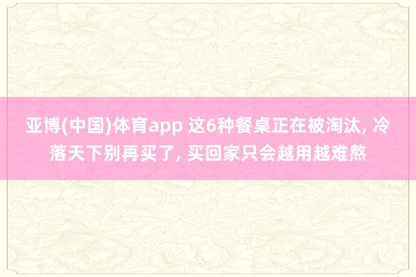 亚博(中国)体育app 这6种餐桌正在被淘汰， 冷落天下别再买了， 买回家只会越用越难熬