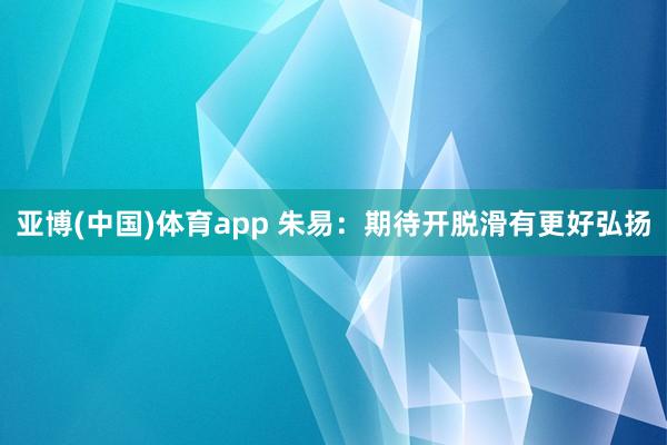 亚博(中国)体育app 朱易：期待开脱滑有更好弘扬