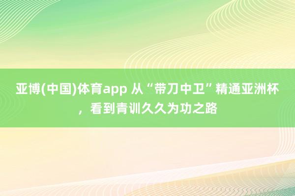 亚博(中国)体育app 从“带刀中卫”精通亚洲杯，看到青训久久为功之路