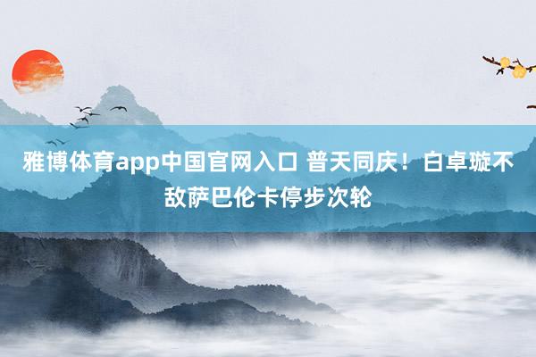 雅博体育app中国官网入口 普天同庆！白卓璇不敌萨巴伦卡停步次轮
