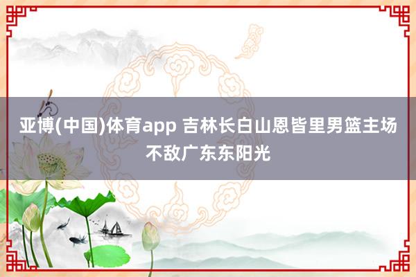 亚博(中国)体育app 吉林长白山恩皆里男篮主场不敌广东东阳光
