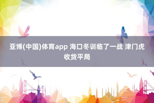 亚博(中国)体育app 海口冬训临了一战 津门虎收货平局