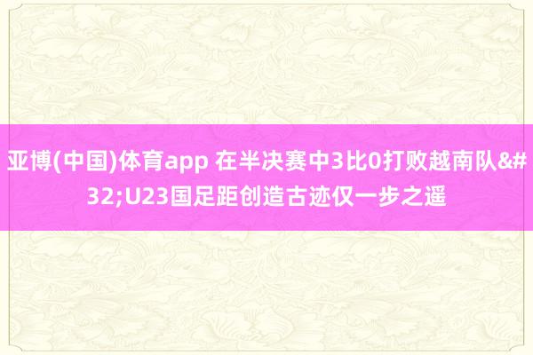 亚博(中国)体育app 在半决赛中3比0打败越南队 U23国足距创造古迹仅一步之遥