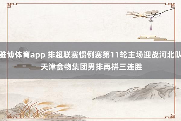 雅博体育app 排超联赛惯例赛第11轮主场迎战河北队 天津食物集团男排再拼三连胜