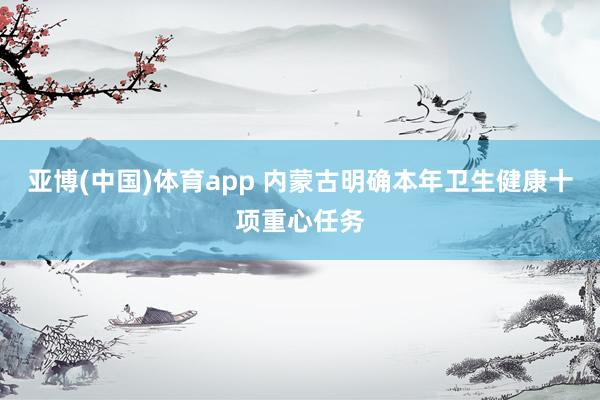 亚博(中国)体育app 内蒙古明确本年卫生健康十项重心任务