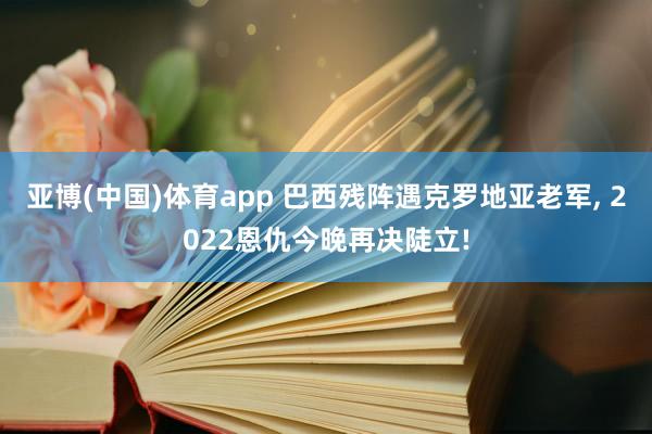 亚博(中国)体育app 巴西残阵遇克罗地亚老军, 2022恩仇今晚再决陡立!