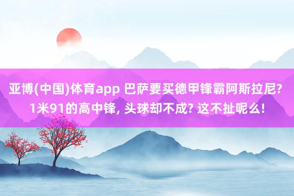 亚博(中国)体育app 巴萨要买德甲锋霸阿斯拉尼? 1米91的高中锋, 头球却不成? 这不扯呢么!