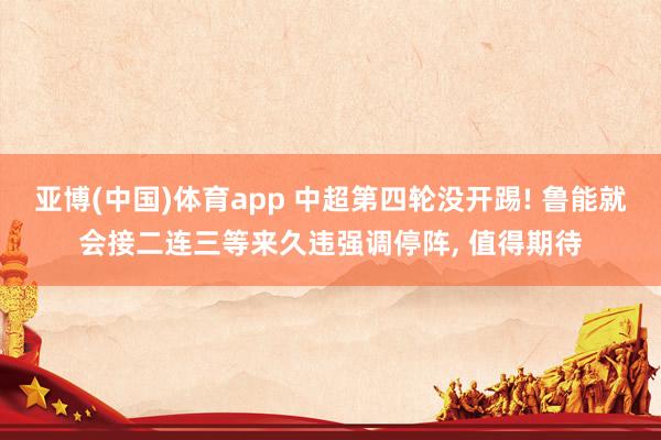 亚博(中国)体育app 中超第四轮没开踢! 鲁能就会接二连三等来久违强调停阵， 值得期待
