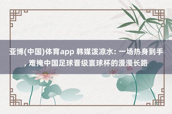 亚博(中国)体育app 韩媒泼凉水: 一场热身到手， 难掩中国足球晋级寰球杯的漫漫长路