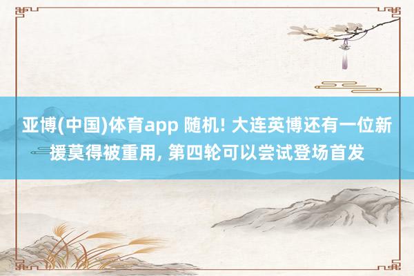 亚博(中国)体育app 随机! 大连英博还有一位新援莫得被重用， 第四轮可以尝试登场首发