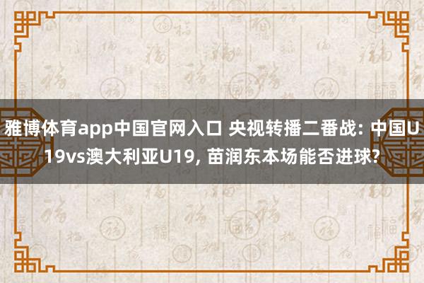 雅博体育app中国官网入口 央视转播二番战: 中国U19vs澳大利亚U19， 苗润东本场能否进球?