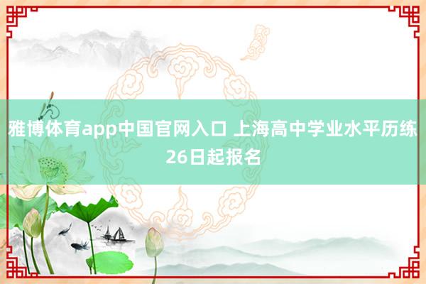 雅博体育app中国官网入口 上海高中学业水平历练26日起报名