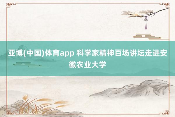 亚博(中国)体育app 科学家精神百场讲坛走进安徽农业大学
