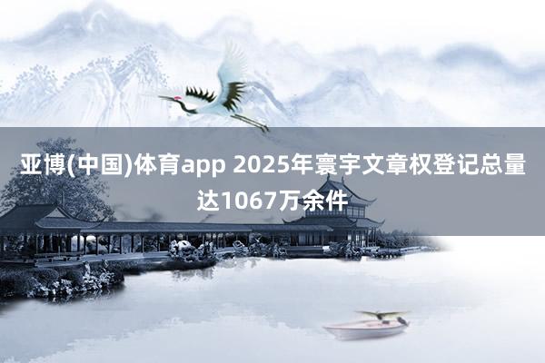 亚博(中国)体育app 2025年寰宇文章权登记总量达1067万余件