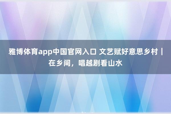 雅博体育app中国官网入口 文艺赋好意思乡村｜在乡间，唱越剧看山水