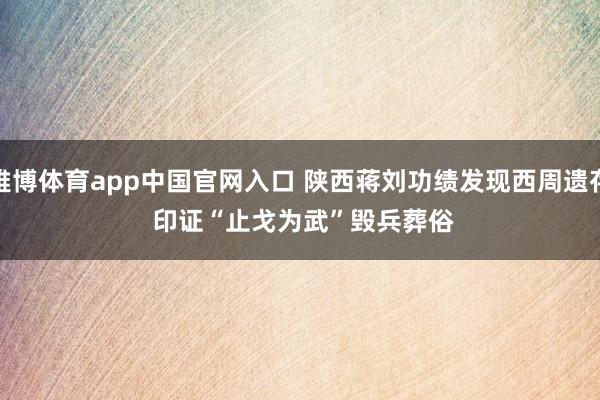 雅博体育app中国官网入口 陕西蒋刘功绩发现西周遗存 印证“止戈为武”毁兵葬俗