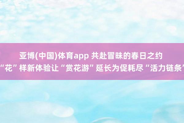 亚博(中国)体育app 共赴冒昧的春日之约 “花”样新体验让“赏花游”延长为促耗尽“活力链条”