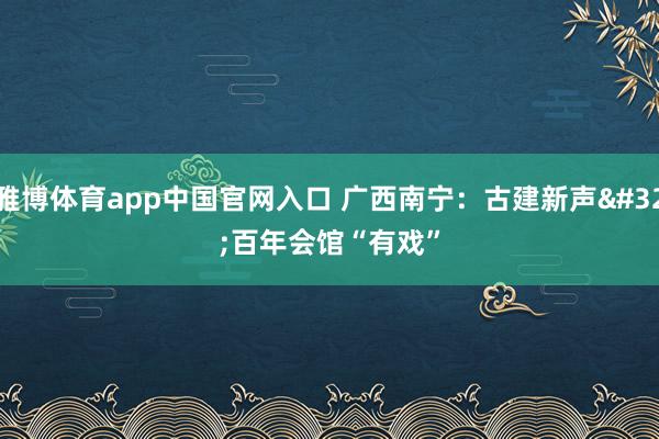 雅博体育app中国官网入口 广西南宁：古建新声 百年会馆“有戏”