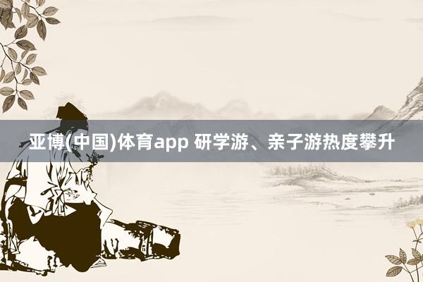 亚博(中国)体育app 研学游、亲子游热度攀升