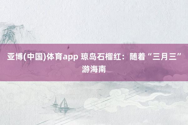 亚博(中国)体育app 琼岛石榴红：随着“三月三”游海南