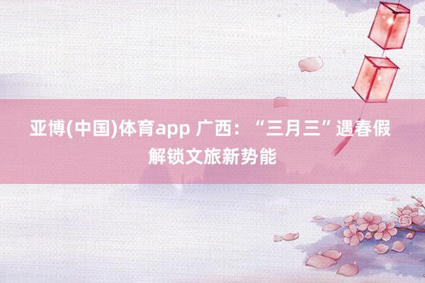 亚博(中国)体育app 广西：“三月三”遇春假 解锁文旅新势能
