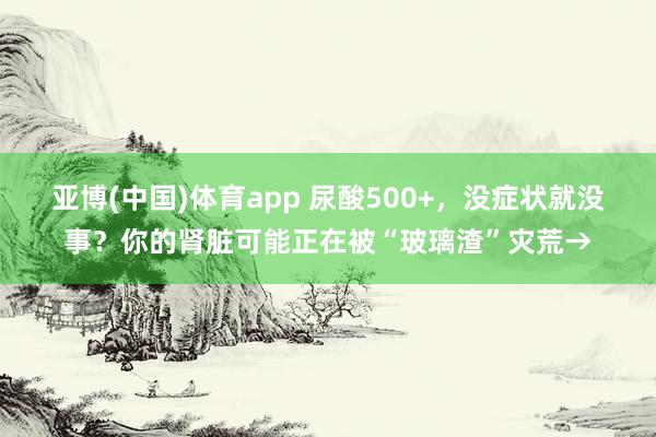 亚博(中国)体育app 尿酸500+，没症状就没事？你的肾脏可能正在被“玻璃渣”灾荒→