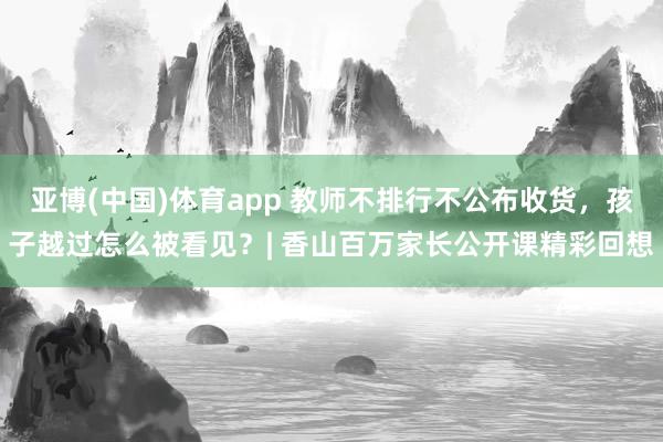 亚博(中国)体育app 教师不排行不公布收货，孩子越过怎么被看见？| 香山百万家长公开课精彩回想