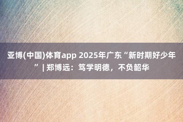 亚博(中国)体育app 2025年广东“新时期好少年” | 郑博远：笃学明德，不负韶华
