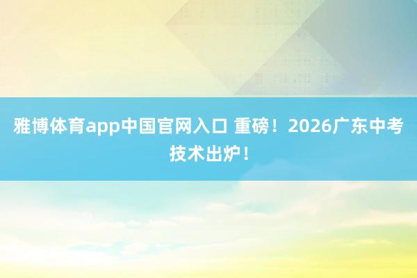 雅博体育app中国官网入口 重磅！2026广东中考技术出炉！