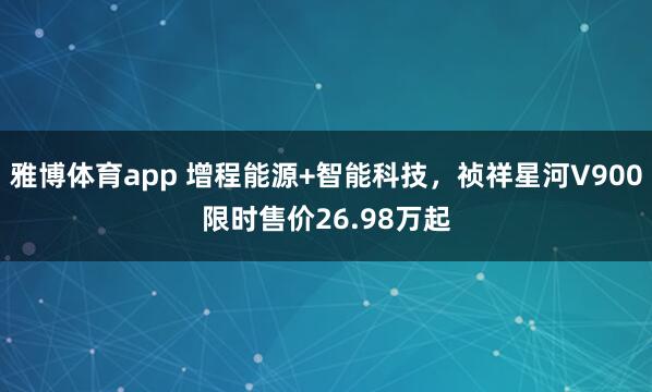 雅博体育app 增程能源+智能科技，祯祥星河V900限时售价26.98万起