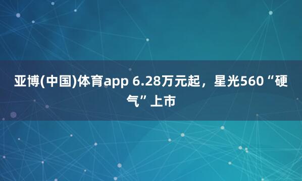 亚博(中国)体育app 6.28万元起，星光560“硬气”上市