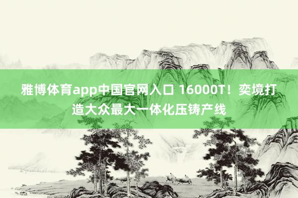 雅博体育app中国官网入口 16000T！奕境打造大众最大一体化压铸产线