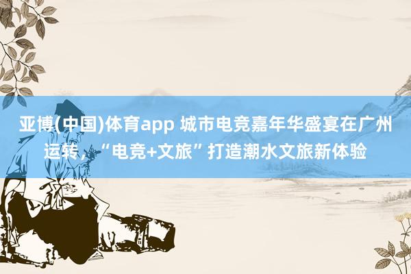 亚博(中国)体育app 城市电竞嘉年华盛宴在广州运转，“电竞+文旅”打造潮水文旅新体验