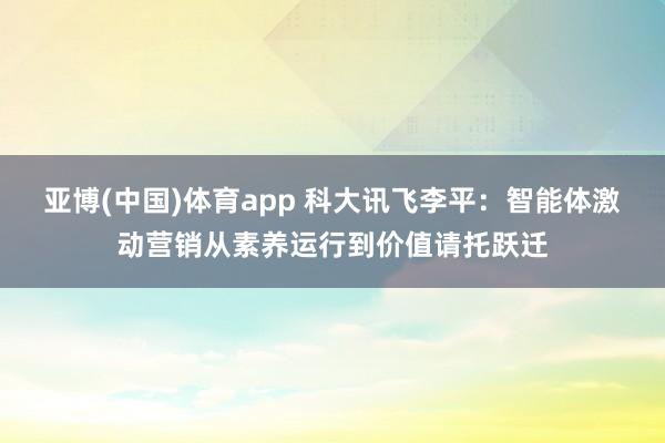 亚博(中国)体育app 科大讯飞李平：智能体激动营销从素养运行到价值请托跃迁