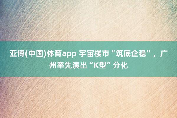 亚博(中国)体育app 宇宙楼市“筑底企稳”，广州率先演出“K型”分化