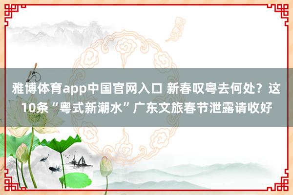 雅博体育app中国官网入口 新春叹粤去何处？这10条“粤式新潮水”广东文旅春节泄露请收好