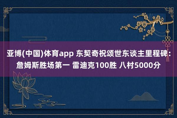 亚博(中国)体育app 东契奇祝颂世东谈主里程碑：詹姆斯胜场第一 雷迪克100胜 八村5000分