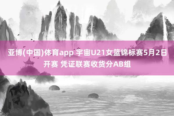 亚博(中国)体育app 宇宙U21女篮锦标赛5月2日开赛 凭证联赛收货分AB组