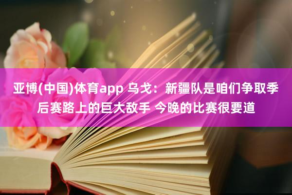亚博(中国)体育app 乌戈：新疆队是咱们争取季后赛路上的巨大敌手 今晚的比赛很要道