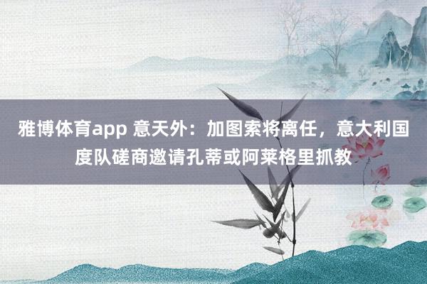 雅博体育app 意天外：加图索将离任，意大利国度队磋商邀请孔蒂或阿莱格里抓教