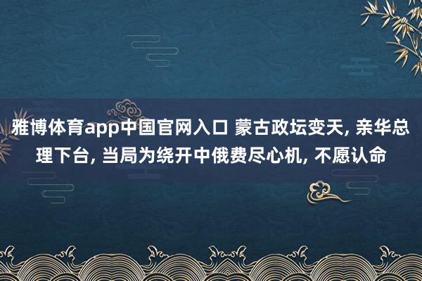 雅博体育app中国官网入口 蒙古政坛变天, 亲华总理下台, 当局为绕开中俄费尽心机, 不愿认命