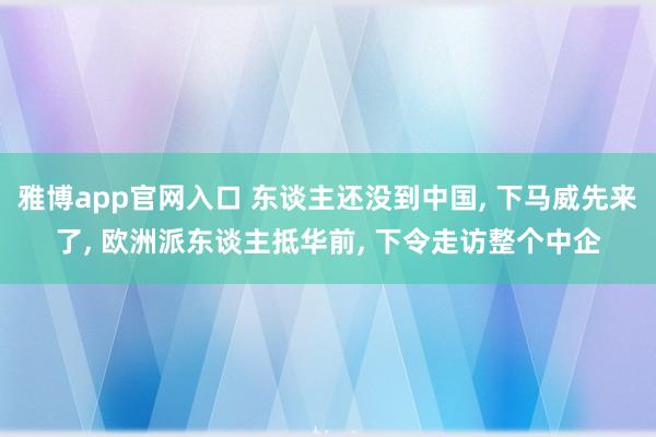 雅博app官网入口 东谈主还没到中国， 下马威先来了， 欧洲派东谈主抵华前， 下令走访整个中企