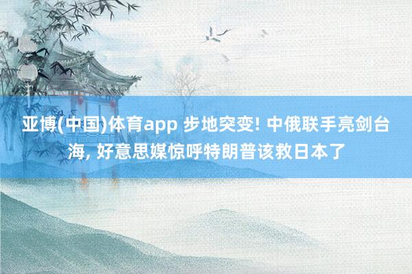 亚博(中国)体育app 步地突变! 中俄联手亮剑台海, 好意思媒惊呼特朗普该救日本了
