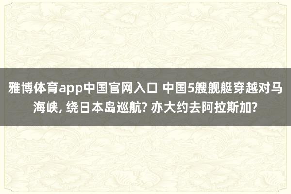 雅博体育app中国官网入口 中国5艘舰艇穿越对马海峡, 绕日本岛巡航? 亦大约去阿拉斯加?