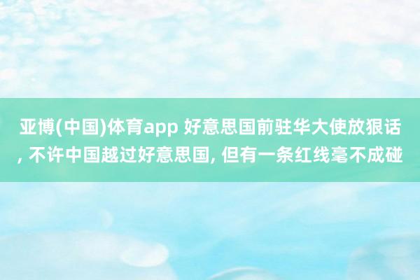 亚博(中国)体育app 好意思国前驻华大使放狠话， 不许中国越过好意思国， 但有一条红线毫不成碰