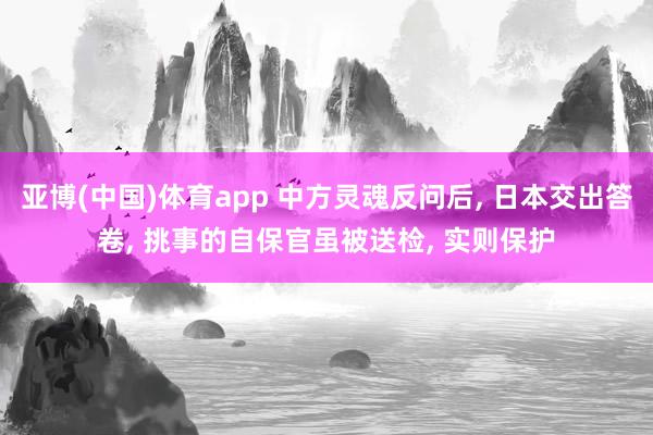 亚博(中国)体育app 中方灵魂反问后， 日本交出答卷， 挑事的自保官虽被送检， 实则保护
