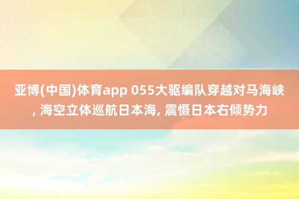 亚博(中国)体育app 055大驱编队穿越对马海峡， 海空立体巡航日本海， 震慑日本右倾势力
