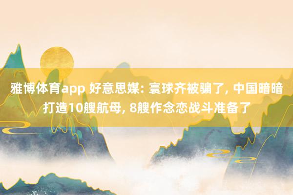雅博体育app 好意思媒: 寰球齐被骗了， 中国暗暗打造10艘航母， 8艘作念恋战斗准备了