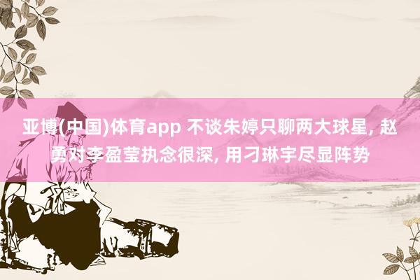 亚博(中国)体育app 不谈朱婷只聊两大球星, 赵勇对李盈莹执念很深, 用刁琳宇尽显阵势